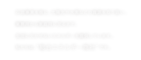 石油事業を核に、太陽光や水素などの資源を取り扱い、業務用から家庭用に至るまで、生活に欠かせないエネルギーを提供しています。私たちは、“総合エネルギー商社”です。